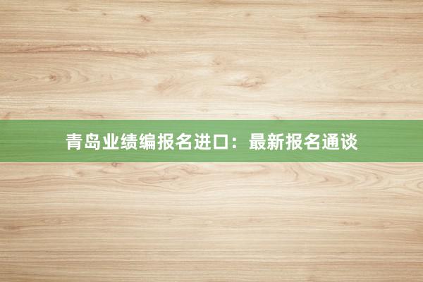 青岛业绩编报名进口：最新报名通谈