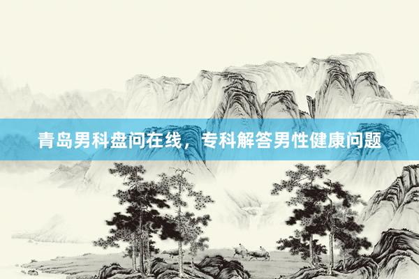 青岛男科盘问在线，专科解答男性健康问题