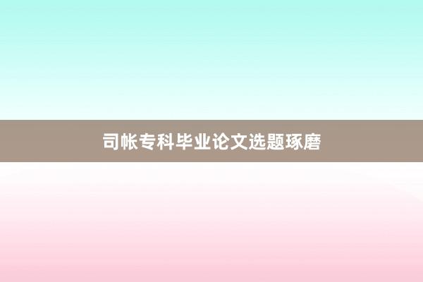 司帐专科毕业论文选题琢磨